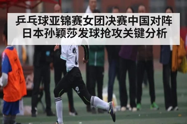 乒乓球亚锦赛女团决赛中国对阵日本孙颖莎发球抢攻关键分析